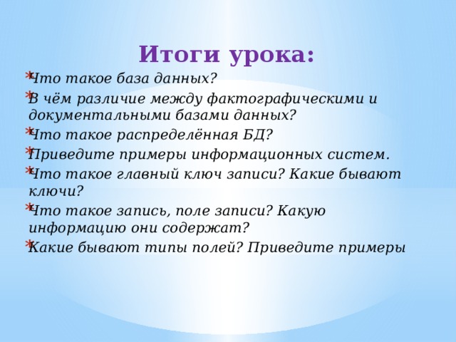 Итоги урока: Что такое база данных? В чём различие между фактографическими и документальными базами данных? Что такое распределённая БД? Приведите примеры информационных систем. Что такое главный ключ записи? Какие бывают ключи? Что такое запись, поле записи? Какую информацию они содержат? Какие бывают типы полей? Приведите примеры 
