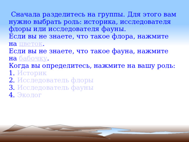   Cначала разделитесь на группы. Для этого вам нужно выбрать роль: историка, исследователя флоры или исследователя фауны.  Если вы не знаете, что такое флора, нажмите на  цветок . Если вы не знаете, что такое фауна, нажмите на  бабочку . Когда вы определитесь, нажмите на вашу роль: 1.  Историк 2.  Исследователь флоры 3.   Исследователь фауны 4.   Эколог 