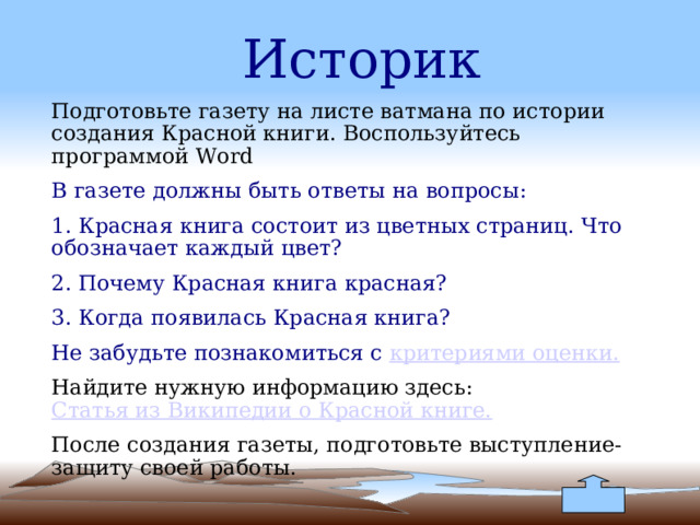 Историк Подготовьте газету на листе ватмана по истории создания Красной книги. Воспользуйтесь программой Word В газете должны быть ответы на вопросы: 1. Красная книга состоит из цветных страниц. Что обозначает каждый цвет? 2. Почему Красная книга красная? 3. Когда появилась Красная книга? Не забудьте познакомиться с критериями оценки. Найдите нужную информацию здесь: Статья из Википедии о Красной книге. После создания газеты, подготовьте выступление-защиту своей работы. 
