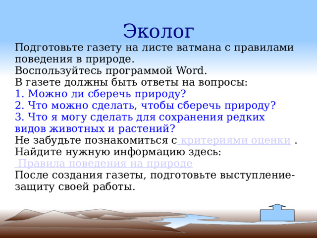 Эколог Подготовьте газету на листе ватмана с правилами поведения в природе.  Воспользуйтесь программой Word.   В газете должны быть ответы на вопросы:  1. Можно ли сберечь природу?  2. Что можно сделать, чтобы сберечь природу?  3. Что я могу сделать для сохранения редких видов животных и растений?  Не забудьте познакомиться с  критериями оценки .  Найдите нужную информацию здесь:   Правила поведения на природе После создания газеты, подготовьте выступление-защиту своей работы. 