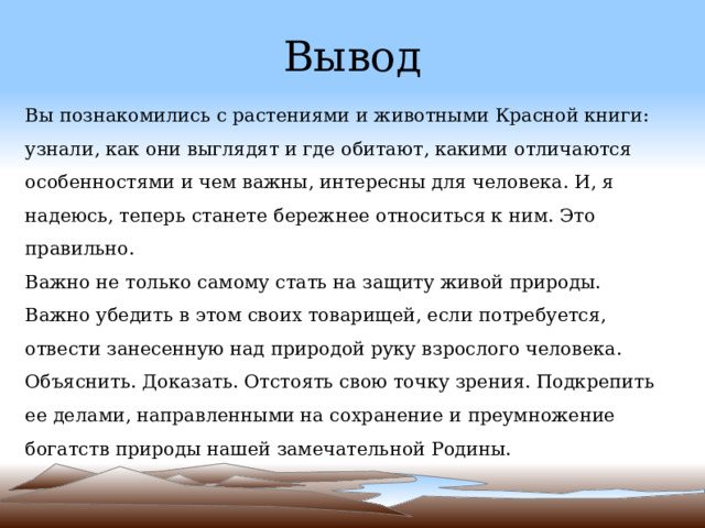 Вывод Вы познакомились с растениями и животными Красной книги: узнали, как они выглядят и где обитают, какими отличаются особенностями и чем важны, интересны для человека. И, я надеюсь, теперь станете бережнее относиться к ним. Это правильно. Важно не только самому стать на защиту живой природы. Важно убедить в этом своих товарищей, если потребуется, отвести занесенную над природой руку взрослого человека. Объяснить. Доказать. Отстоять свою точку зрения. Подкрепить ее делами, направленными на сохранение и преумножение богатств природы нашей замечательной Родины. 