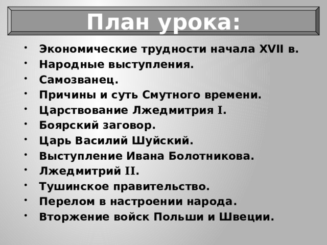 План урока: Экономические трудности начала XVII в. Народные выступления. Самозванец. Причины и суть Смутного времени. Царствование Лжедмитрия I . Боярский заговор. Царь Василий Шуйский. Выступление Ивана Болотникова. Лжедмитрий II . Тушинское правительство. Перелом в настроении народа. Вторжение войск Польши и Швеции. 