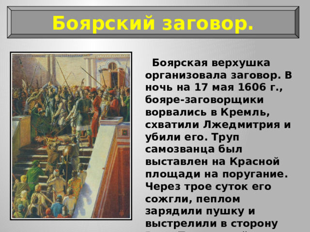 Боярский заговор.  Боярская верхушка организовала заговор. В ночь на 17 мая 1606 г., бояре-заговорщики ворвались в Кремль, схватили Лжедмитрия и убили его. Труп самозванца был выставлен на Красной площади на поругание. Через трое суток его сожгли, пеплом зарядили пушку и выстрелили в сторону Речи Посполитой — страны, откуда он пришёл. 