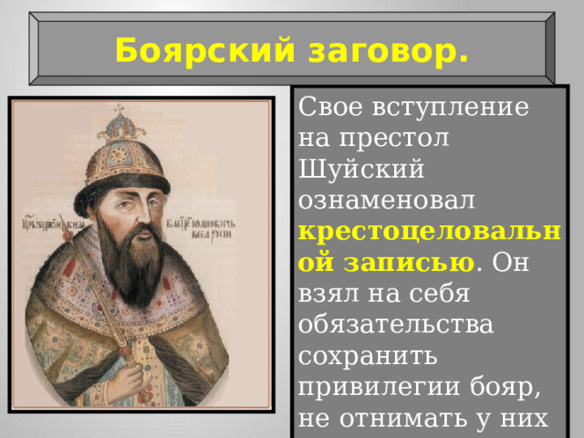 Боярский заговор. Свое вступление на престол Шуйский ознаменовал крестоцеловальной записью . Он взял на себя обязательства сохранить привилегии бояр, не отнимать у них вотчин, не судить бояр без участия Боярской думы. 