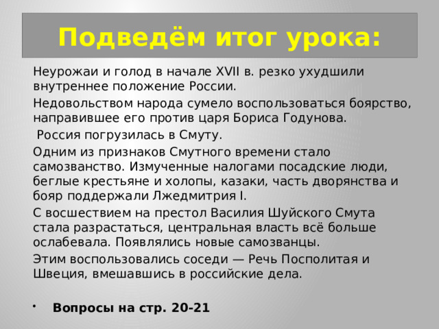 Подведём итог урока: Неурожаи и голод в начале XVII в. резко ухудшили внутреннее положение России. Недовольством народа сумело воспользоваться боярство, направившее его против царя Бориса Годунова.  Россия погрузилась в Смуту. Одним из признаков Смутного времени стало самозванство. Измученные налогами посадские люди, беглые крестьяне и холопы, казаки, часть дворянства и бояр поддержали Лжедмитрия I. С восшествием на престол Василия Шуйского Смута стала разрастаться, центральная власть всё больше ослабевала. Появлялись новые самозванцы. Этим воспользовались соседи — Речь Посполитая и Швеция, вмешавшись в российские дела. Вопросы на стр. 20-21 