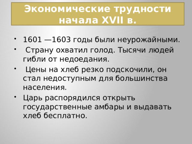  Экономические трудности начала XVII в.   1601 —1603 годы были неурожайными.  Страну охватил голод. Тысячи людей гибли от недоедания.  Цены на хлеб резко подскочили, он стал недоступным для большинства населения. Царь распорядился открыть государственные амбары и выдавать хлеб бесплатно. 