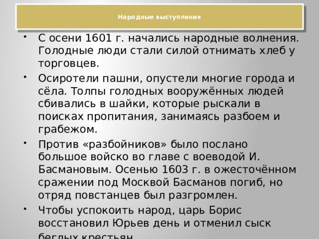  Народные выступления   С осени 1601 г. начались народные волнения. Голодные люди стали силой отнимать хлеб у торговцев. Осиротели пашни, опустели многие города и сёла. Толпы голодных вооружённых людей сбивались в шайки, которые рыскали в поисках пропитания, занимаясь разбоем и грабежом. Против «разбойников» было послано большое войско во главе с воеводой И. Басмановым. Осенью 1603 г. в ожесточённом сражении под Москвой Басманов погиб, но отряд повстанцев был разгромлен. Чтобы успокоить народ, царь Борис восстановил Юрьев день и отменил сыск беглых крестьян . 