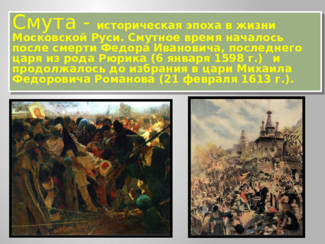 Смута - историческая эпоха в жизни Московской Руси. Смутное время началось после смерти Федора Ивановича, последнего царя из рода Рюрика (6 января 1598 г.)  и продолжалось до избрания в цари Михаила Федоровича Романова (21 февраля 1613 г.).  