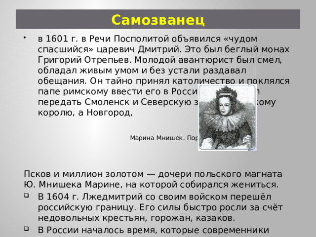 Самозванец в 1601 г. в Речи Посполитой объявился «чудом спасшийся» царевич Дмитрий. Это был беглый монах Григорий Отрепьев. Молодой авантюрист был смел, обладал живым умом и без устали раздавал обещания. Он тайно принял католичество и поклялся папе римскому ввести его в России. Он обещал передать Смоленск и Северскую землю польскому королю, а Новгород,  Марина Мнишек. Портрет XVII в. Псков и миллион золотом — дочери польского магната Ю. Мнишека Марине, на которой собирался жениться. В 1604 г. Лжедмитрий со своим войском перешёл российскую границу. Его силы быстро росли за счёт недовольных крестьян, горожан, казаков. В России началось время, которые современники назвали Смутным 
