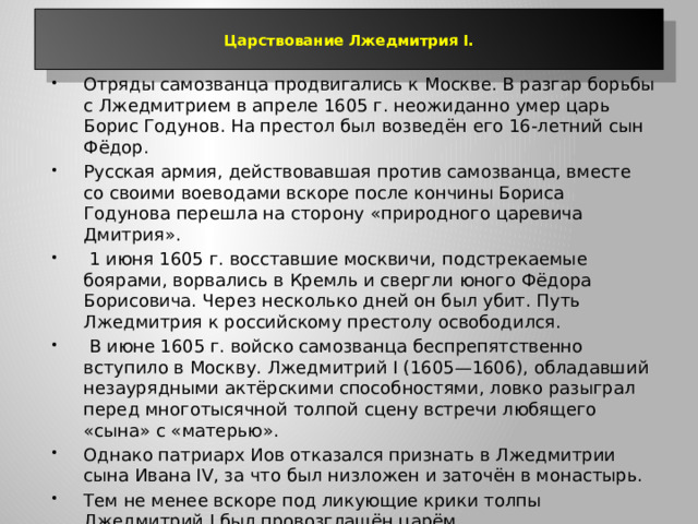  Царствование Лжедмитрия I.   Отряды самозванца продвигались к Москве. В разгар борьбы с Лжедмитрием в апреле 1605 г. неожиданно умер царь Борис Годунов. На престол был возведён его 16-летний сын Фёдор. Русская армия, действовавшая против самозванца, вместе со своими воеводами вскоре после кончины Бориса Годунова перешла на сторону «природного царевича Дмитрия».  1 июня 1605 г. восставшие москвичи, подстрекаемые боярами, ворвались в Кремль и свергли юного Фёдора Борисовича. Через несколько дней он был убит. Путь Лжедмитрия к российскому престолу освободился.  В июне 1605 г. войско самозванца беспрепятственно вступило в Москву. Лжедмитрий I (1605—1606), обладавший незаурядными актёрскими способностями, ловко разыграл перед многотысячной толпой сцену встречи любящего «сына» с «матерью». Однако патриарх Иов отказался признать в Лжедмитрии сына Ивана IV, за что был низложен и заточён в монастырь. Тем не менее вскоре под ликующие крики толпы Лжедмитрий I был провозглашён царём. 