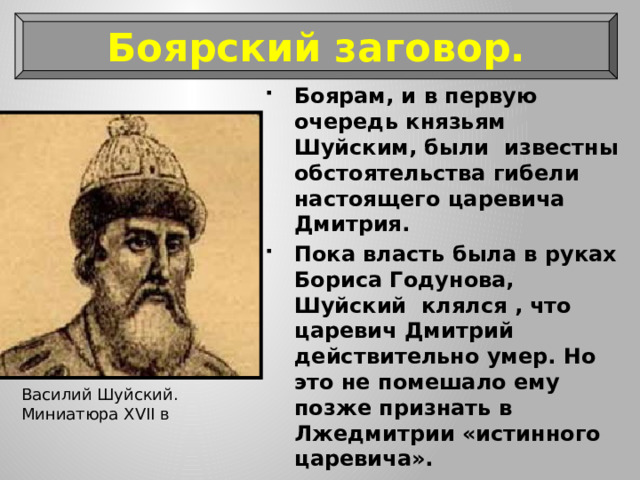 Боярский заговор. Боярам, и в первую очередь князьям Шуйским, были известны обстоятельства гибели настоящего царевича Дмитрия. Пока власть была в руках Бориса Годунова, Шуйский клялся , что царевич Дмитрий действительно умер. Но это не помешало ему позже признать в Лжедмитрии «истинного царевича». Василий Шуйский. Миниатюра XVII в 