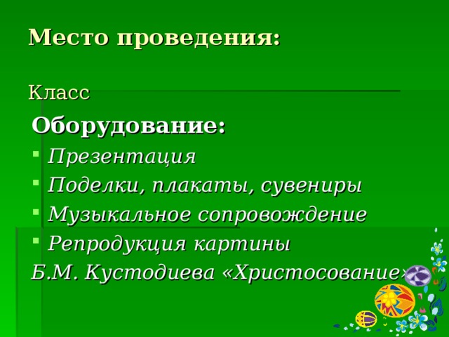 Место проведения:   Класс Оборудование: Презентация Поделки, плакаты, сувениры Музыкальное сопровождение Репродукция картины Б.М. Кустодиева «Христосование»  