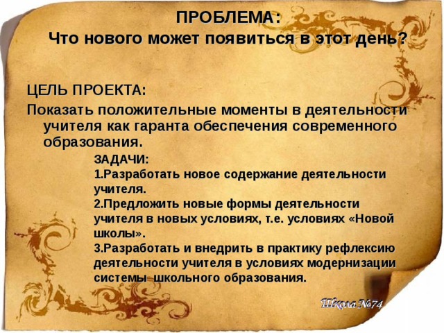 ПРОБЛЕМА:  Что нового может появиться в этот день? ЦЕЛЬ ПРОЕКТА: Показать положительные моменты в деятельности учителя как гаранта обеспечения современного образования. ЗАДАЧИ: 1.Разработать новое содержание деятельности учителя. 2.Предложить новые формы деятельности учителя в новых условиях, т.е. условиях «Новой школы». 3.Разработать и внедрить в практику рефлексию деятельности учителя в условиях модернизации системы школьного образования. 