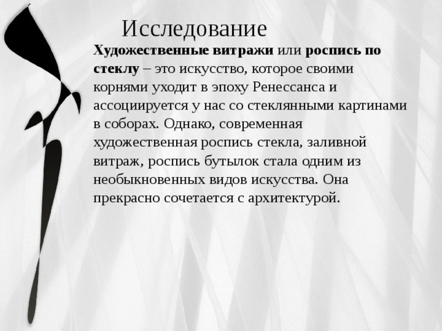  Исследование Художественные витражи  или  роспись по стеклу  – это искусство, которое своими корнями уходит в эпоху Ренессанса и ассоциируется у нас со стеклянными картинами в соборах. Однако, современная художественная роспись стекла, заливной витраж, роспись бутылок стала одним из необыкновенных видов искусства. Она прекрасно сочетается с архитектурой. 