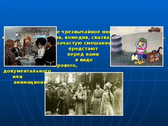 В кинематографе чрезвычайное множество жанров: мелодрама, детектив, комедия, сказка, трагедия, триллер. Все эти жанры, зачастую смешанные между собой, предстают  перед нами  в виде  игрового,  документального или анимационного фильма.  