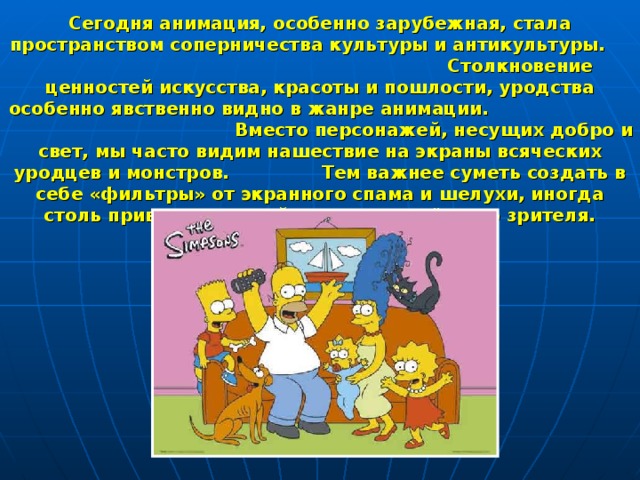 Сегодня анимация, особенно зарубежная, стала пространством соперничества культуры и антикультуры. Столкновение ценностей искусства, красоты и пошлости, уродства особенно явственно видно в жанре анимации. Вместо персонажей, несущих добро и свет, мы часто видим нашествие на экраны всяческих уродцев и монстров. Тем важнее суметь создать в себе «фильтры» от экранного спама и шелухи, иногда столь привлекательной для неискушённого зрителя. 