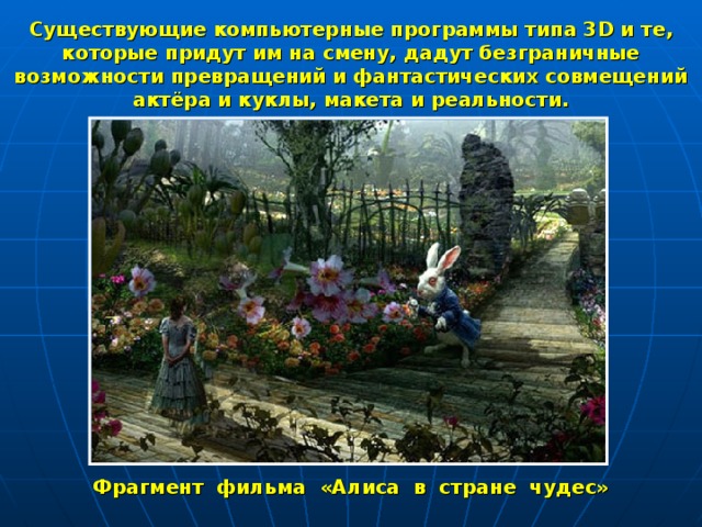 Существующие компьютерные программы типа 3 D и те, которые придут им на смену, дадут безграничные возможности превращений и фантастических совмещений актёра и куклы, макета и реальности. Фрагмент фильма «Алиса в стране чудес» 