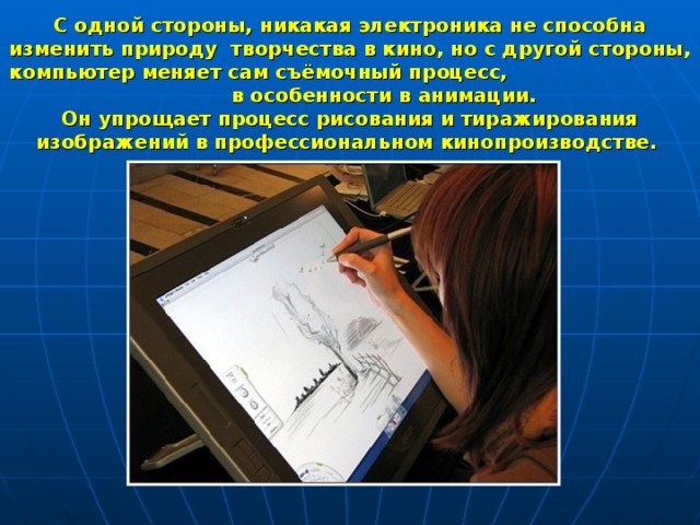 С одной стороны, никакая электроника не способна изменить природу творчества в кино, но с другой стороны, компьютер меняет сам съёмочный процесс, в особенности в анимации. Он упрощает процесс рисования и тиражирования изображений в профессиональном кинопроизводстве. 