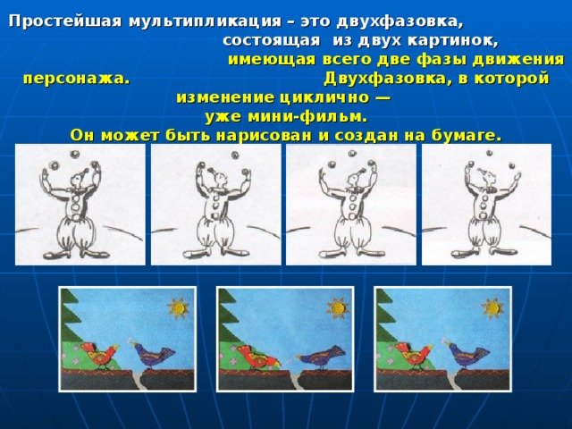 Простейшая мультипликация – это двухфазовка,  состоящая из двух картинок, имеющая всего две фазы движения персонажа. Двухфазовка, в которой изменение циклично — уже мини-фильм.  Он может быть нарисован и создан на бумаге. 