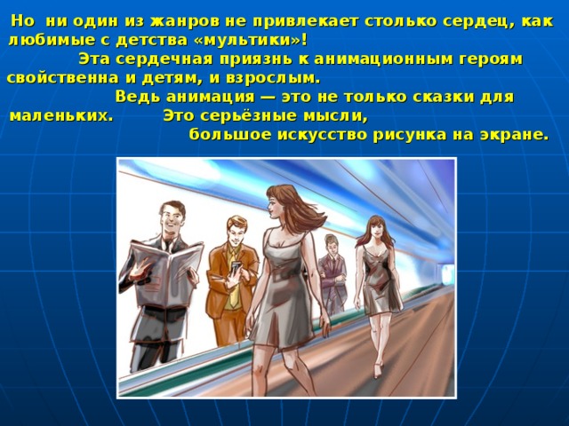 Но ни один из жанров не привлекает столько сердец, как любимые с детства «мультики»! Эта сердечная приязнь к анимационным героям свойственна и детям, и взрослым. Ведь анимация — это не только сказки для маленьких. Это серьёзные мысли, большое искусство рисунка на экране. 