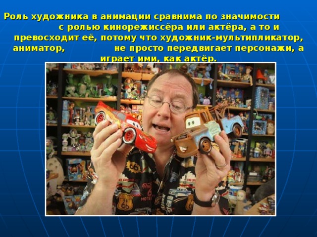 Роль художника в анимации сравнима по значимости с ролью кинорежиссёра или актёра, а то и превосходит её, потому что художник-мультипликатор, аниматор, не просто передвигает персонажи, а играет ими, как актёр. 