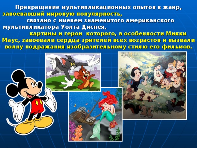 Превращение мультипликационных опытов в жанр, завоевавший мировую популярность, связано с именем знаменитого американского мультипликатора Уолта Диснея, картины и герои которого, в особенности Микки Маус, завоевали сердца зрителей всех возрастов и вызвали волну подражания изобразительному стилю его фильмов. 