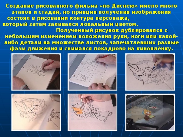 Создание рисованного фильма «по Диснею» имело много этапов и стадий, но принцип получения изображения состоял в рисовании контура персонажа, который затем заливался локальным цветом. Полученный рисунок дублировался с небольшим изменением положения руки, ноги или какой-либо детали на множестве листов, запечатлевших разные фазы движения и снимался покадрово на киноплёнку.  
