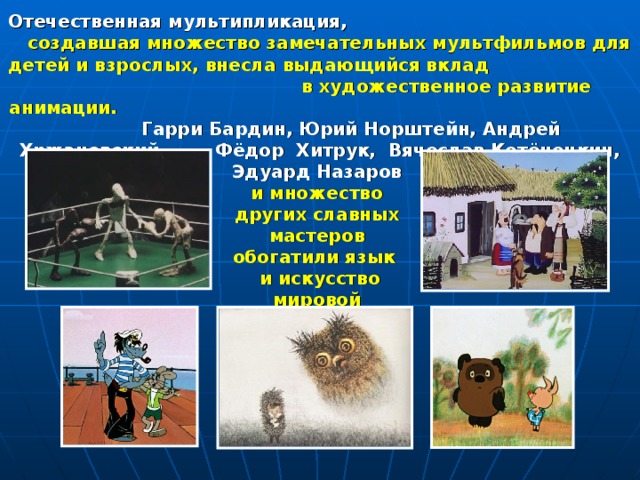 Отечественная мультипликация,  создавшая множество замечательных мультфильмов для детей и взрослых, внесла выдающийся вклад в художественное развитие анимации.  Гарри Бардин, Юрий Норштейн, Андрей Хржановский, Фёдор Хитрук, Вячеслав Котёночкин, Эдуард Назаров  и множество других славных мастеров обогатили язык  и искусство мировой анимации. 