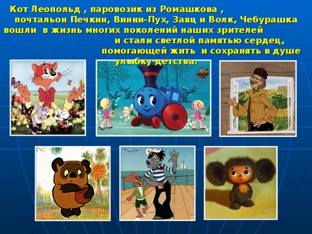 Кот Леопольд , паровозик из Ромашкова , почтальон Печкин, Винни-Пух, Заяц и Волк, Чебурашка  вошли в жизнь многих поколений наших зрителей и стали светлой памятью сердец, помогающей жить и сохранять в душе улыбку детства. 