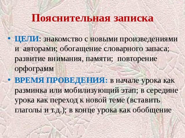 Пояснительная записка ЦЕЛИ : знакомство с новыми произведениями и авторами; обогащение словарного запаса; развитие внимания, памяти; повторение орфограмм ВРЕМЯ ПРОВЕДЕНИЯ: в  начале урока как  разминка или мобилизующий этап; в середине урока как переход к новой теме (вставить глаголы и т.д.); в конце урока как обобщение 