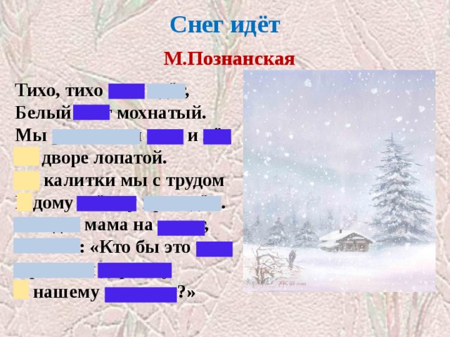 Снег идёт   М.Познанская   Тихо, тихо снег идёт, Белый снег мохнатый. Мы расчистим снег и лёд Во дворе лопатой. От калитки мы с трудом К дому стёжку проведём. Выйдет мама на порог, Скажет: «Кто бы это мог Провести дорожку К нашему порожку?» 
