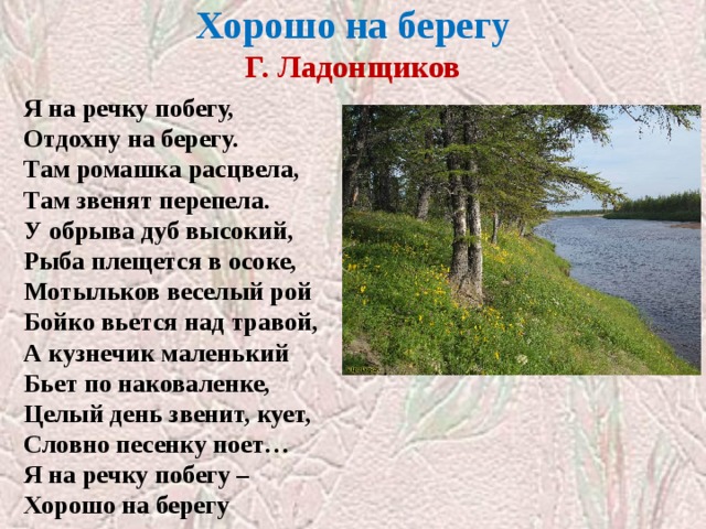 Хорошо на берегу  Г. Ладонщиков Я на речку побегу, Отдохну на берегу. Там ромашка расцвела, Там звенят перепела. У обрыва дуб высокий, Рыба плещется в осоке, Мотыльков веселый рой Бойко вьется над травой, А кузнечик маленький Бьет по наковаленке, Целый день звенит, кует, Словно песенку поет… Я на речку побегу – Хорошо на берегу 