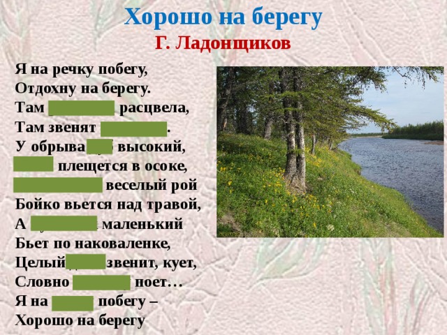 Хорошо на берегу  Г. Ладонщиков Я на речку побегу, Отдохну на берегу. Там ромашка расцвела, Там звенят перепела. У обрыва дуб высокий, Рыба плещется в осоке, Мотыльков веселый рой Бойко вьется над травой, А кузнечик маленький Бьет по наковаленке, Целый день звенит, кует, Словно песенку поет… Я на речку побегу – Хорошо на берегу 
