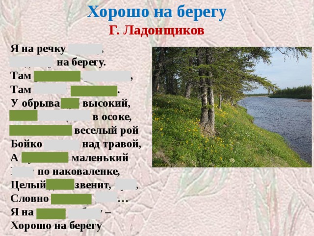 Хорошо на берегу  Г. Ладонщиков Я на речку побегу, Отдохну на берегу. Там ромашка расцвела, Там звенят перепела. У обрыва дуб высокий, Рыба плещется в осоке, Мотыльков веселый рой Бойко вьется над травой, А кузнечик маленький Бьет по наковаленке, Целый день звенит, кует, Словно песенку поет… Я на речку побегу – Хорошо на берегу 