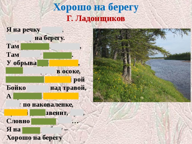 Хорошо на берегу  Г. Ладонщиков Я на речку побегу, Отдохну на берегу. Там ромашка расцвела, Там звенят перепела. У обрыва дуб высокий, Рыба плещется в осоке, Мотыльков веселый рой Бойко вьется над травой, А кузнечик маленький Бьет по наковаленке, Целый день звенит, кует, Словно песенку поет… Я на речку побегу – Хорошо на берегу 