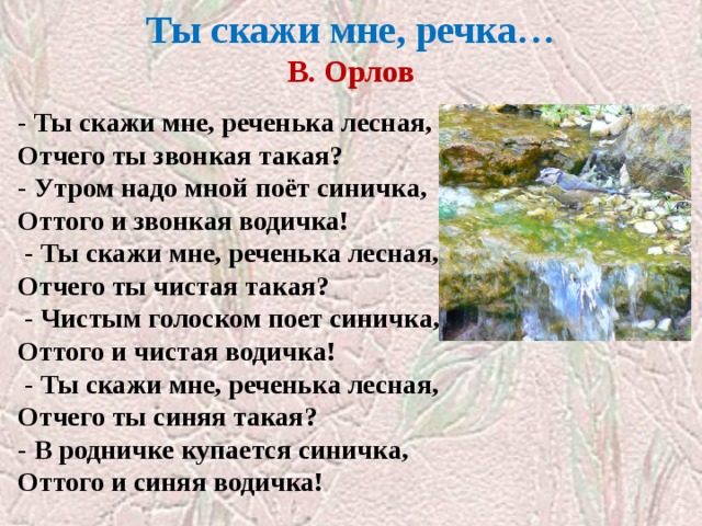 Ты скажи мне, речка…  В. Орлов   - Ты скажи мне, реченька лесная, Отчего ты звонкая такая? - Утром надо мной поёт синичка, Оттого и звонкая водичка!   - Ты скажи мне, реченька лесная, Отчего ты чистая такая?   - Чистым голоском поет синичка, Оттого и чистая водичка!   - Ты скажи мне, реченька лесная, Отчего ты синяя такая? - В родничке купается синичка, Оттого и синяя водичка! 