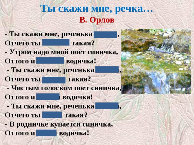 Ты скажи мне, речка…  В. Орлов   - Ты скажи мне, реченька лесная, Отчего ты звонкая такая? - Утром надо мной поёт синичка, Оттого и звонкая водичка!   - Ты скажи мне, реченька лесная, Отчего ты чистая такая?   - Чистым голоском поет синичка, Оттого и чистая водичка!   - Ты скажи мне, реченька лесная, Отчего ты синяя такая? - В родничке купается синичка, Оттого и синяя водичка! 