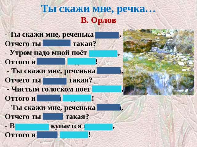 Ты скажи мне, речка…  В. Орлов   - Ты скажи мне, реченька лесная, Отчего ты звонкая такая? - Утром надо мной поёт синичка, Оттого и звонкая водичка!   - Ты скажи мне, реченька лесная, Отчего ты чистая такая?   - Чистым голоском поет синичка, Оттого и чистая водичка!   - Ты скажи мне, реченька лесная, Отчего ты синяя такая? - В родничке купается синичка, Оттого и синяя водичка! 