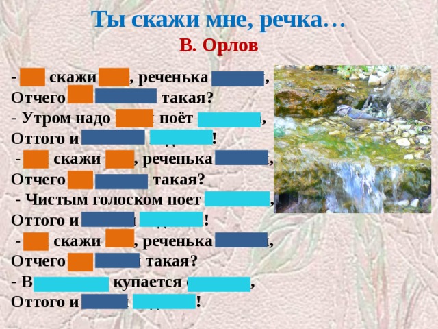 Ты скажи мне, речка…  В. Орлов   - Ты скажи мне, реченька лесная, Отчего ты звонкая такая? - Утром надо мной поёт синичка, Оттого и звонкая водичка!   - Ты скажи мне, реченька лесная, Отчего ты чистая такая?   - Чистым голоском поет синичка, Оттого и чистая водичка!   - Ты скажи мне, реченька лесная, Отчего ты синяя такая? - В родничке купается синичка, Оттого и синяя водичка! 