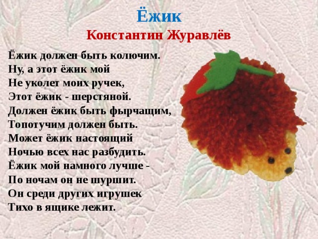  Ёжик  Константин Журавлёв   Ёжик должен быть колючим.  Ну, а этот ёжик мой  Не уколет моих ручек,  Этот ёжик - шерстяной. Должен ёжик быть фырчащим,  Топотучим должен быть.  Может ёжик настоящий  Ночью всех нас разбудить. Ёжик мой намного лучше -  По ночам он не шуршит.  Он среди других игрушек  Тихо в ящике лежит. 