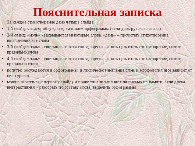 Пояснительная записка  На каждое стихотворение дано четыре слайда: 1-й слайд: читаем, обсуждаем, называем орфограммы (если урок русского языка) 2-й слайд: «ночь» - закрываются некоторые слова; «день» – прочитать стихотворение, восстановив все слова 3-й слайд: «ночь» - еще закрываются слова; «день» - опять прочитать стихотворение, назвав правильно слова 4-й слайд: «ночь» - еще закрываются слова; «день» - опять прочитать стихотворение, назвав правильно слова попутно обсуждаются и орфограммы, и лексическое значение слов, и морфология (все зависит от цели урока) можно вернуться к первому слайду и провести списывание или письмо по памяти; если доска интерактивная – разобрать по составу слова, выделить орфограммы 