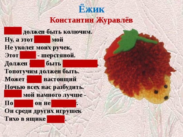  Ёжик  Константин Журавлёв   Ёжик должен быть колючим.  Ну, а этот ёжик мой  Не уколет моих ручек,  Этот ёжик - шерстяной. Должен ёжик быть фырчащим,  Топотучим должен быть.  Может ёжик настоящий  Ночью всех нас разбудить. Ёжик мой намного лучше -  По ночам он не шуршит.  Он среди других игрушек  Тихо в ящике лежит. Закрыты слова с сочетаниями ЖИ-ШИ, ЧА-ЩА  