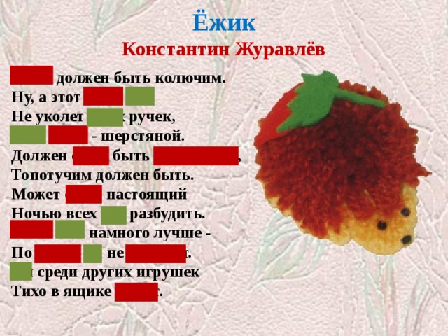  Ёжик  Константин Журавлёв   Ёжик должен быть колючим.  Ну, а этот ёжик мой  Не уколет моих ручек,  Этот ёжик - шерстяной. Должен ёжик быть фырчащим,  Топотучим должен быть.  Может ёжик настоящий  Ночью всех нас разбудить. Ёжик мой намного лучше -  По ночам он не шуршит.  Он среди других игрушек  Тихо в ящике лежит. Закрыты местоимения  