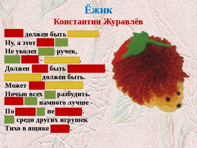  Ёжик  Константин Журавлёв   Ёжик должен быть колючим.  Ну, а этот ёжик мой  Не уколет моих ручек,  Этот ёжик - шерстяной. Должен ёжик быть фырчащим,  Топотучим должен быть.  Может ёжик настоящий  Ночью всех нас разбудить. Ёжик мой намного лучше -  По ночам он не шуршит.  Он среди других игрушек  Тихо в ящике лежит. Закрыты слова, отвечающие на вопрос КАКОЙ? КАКИМ?  