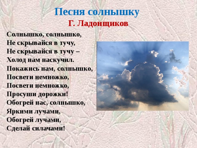 Песня солнышку  Г. Ладонщиков Солнышко, солнышко,  Не скрывайся в тучу,  Не скрывайся в тучу –  Холод нам наскучил.  Покажись нам, солнышко,  Посвети немножко,  Посвети немножко,  Просуши дорожки!  Обогрей нас, солнышко,  Яркими лучами,  Обогрей лучами,  Сделай силачами! 
