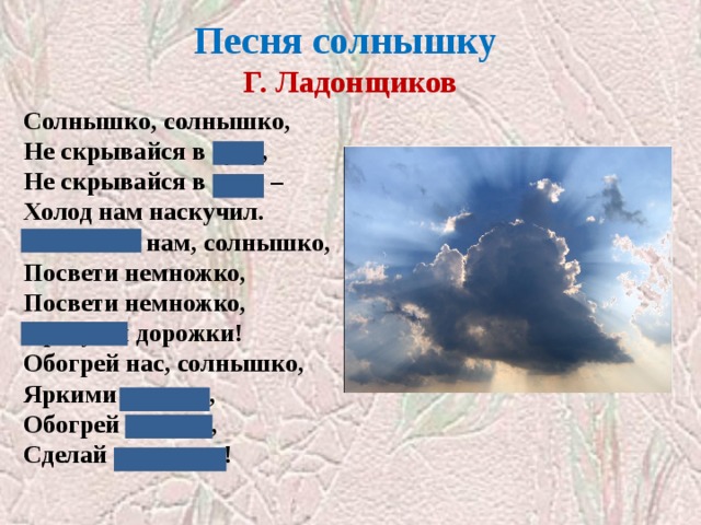 Песня солнышку  Г. Ладонщиков Солнышко, солнышко,  Не скрывайся в тучу,  Не скрывайся в тучу –  Холод нам наскучил.  Покажись нам, солнышко,  Посвети немножко,  Посвети немножко,  Просуши дорожки!  Обогрей нас, солнышко,  Яркими лучами,  Обогрей лучами,  Сделай силачами! Закрыты сочетания ЧУ, ЧА, ЖИ-ШИ  