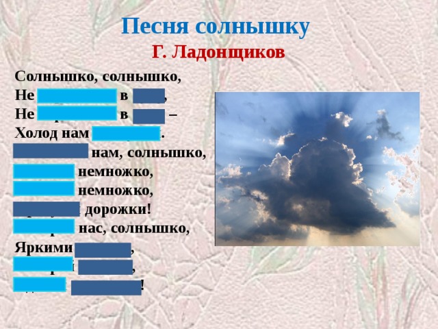 Песня солнышку  Г. Ладонщиков Солнышко, солнышко,  Не скрывайся в тучу,  Не скрывайся в тучу –  Холод нам наскучил.  Покажись нам, солнышко,  Посвети немножко,  Посвети немножко,  Просуши дорожки!  Обогрей нас, солнышко,  Яркими лучами,  Обогрей лучами,  Сделай силачами! Закрыты глаголы  
