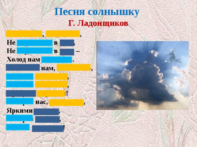 Песня солнышку  Г. Ладонщиков Солнышко, солнышко,  Не скрывайся в тучу,  Не скрывайся в тучу –  Холод нам наскучил.  Покажись нам, солнышко,  Посвети немножко,  Посвети немножко,  Просуши дорожки!  Обогрей нас, солнышко,  Яркими лучами,  Обогрей лучами,  Сделай силачами! Закрыты слова с уменьшительно-ласкательными суффиксами  