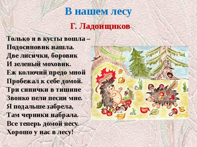 В нашем лесу   Г. Ладонщиков Только я в кусты вошла –  Подосиновик нашла.  Две лисички, боровик  И зеленый моховик.  Еж колючий предо мной  Пробежал к себе домой.  Три синички в тишине  Звонко пели песни мне.  Я подальше забрела,  Там черники набрала.  Все теперь домой несу.  Хорошо у нас в лесу! 
