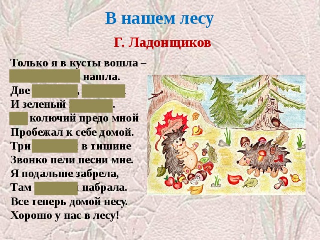 В нашем лесу   Г. Ладонщиков Только я в кусты вошла –  Подосиновик нашла.  Две лисички, боровик  И зеленый моховик.  Еж колючий предо мной  Пробежал к себе домой.  Три синички в тишине  Звонко пели песни мне.  Я подальше забрела,  Там черники набрала.  Все теперь домой несу.  Хорошо у нас в лесу! «Обитатели леса»  